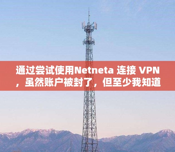 通过尝试使用Netneta 连接 VPN,虽然账户被封了,但至少我知道我是连接到了,虽然账户被封了。以下是详细的步骤 通过尝试使用Netneta 连接 VPN,虽然账户被封了,但至少我知道我是连接到了,虽然账户被封了。以下是详细的步骤