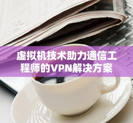 虚拟机技术助力通信工程师的VPN解决方案 虚拟机技术助力通信工程师的VPN解决方案