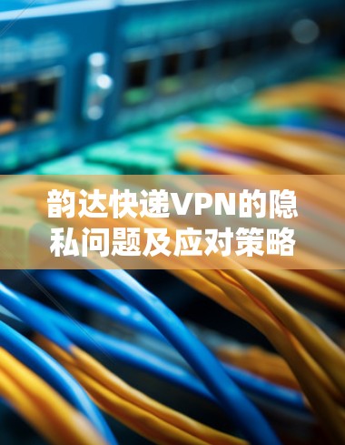 韵达快递VPN的隐私问题及应对策略 韵达快递VPN的隐私问题及应对策略