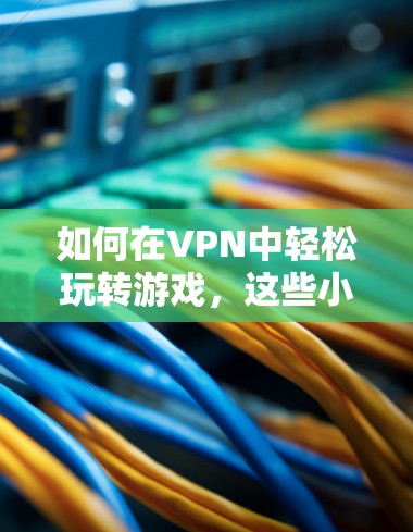 如何在VPN中轻松玩转游戏,这些小技巧简直妙极了