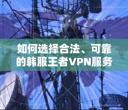 如何选择合法、可靠的韩服王者VPN服务?从技术到推荐,为您推荐最佳选择