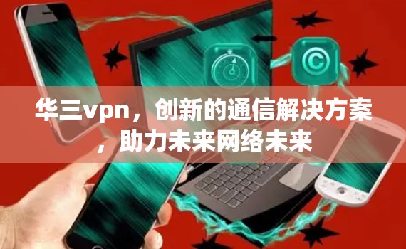 华三vpn,创新的通信解决方案,助力未来网络未来