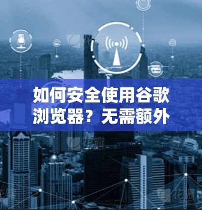 如何安全使用谷歌浏览器?无需额外VPN,直接访问任何网站