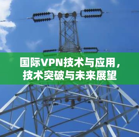 国际VPN技术与应用,技术突破与未来展望 国际VPN技术与应用,技术突破与未来展望