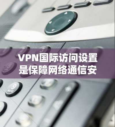VPN国际访问设置是保障网络通信安全的重要措施，涉及多个关键部分，确保数据安全、流畅和可靠。以下是对VPN国际访问设置的详细总结和建议