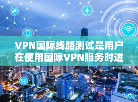 VPN国际线路测试是用户在使用国际VPN服务时进行的测试，以确保该服务确实支持他们所需的国际网络连接。以下是逐步指南