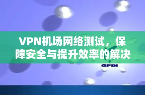 VPN机场网络测试,保障安全与提升效率的解决方案 VPN机场网络测试,保障安全与提升效率的解决方案