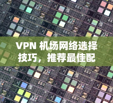 VPN 机场网络选择技巧,推荐最佳配置与安全策略 VPN 机场网络选择技巧,推荐最佳配置与安全策略