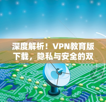 深度解析!VPN教育版下载,隐私与安全的双重考验 深度解析!VPN教育版下载,隐私与安全的双重考验