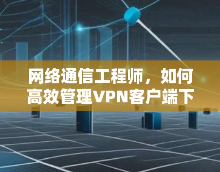 网络通信工程师,如何高效管理VPN客户端下载 网络通信工程师,如何高效管理VPN客户端下载