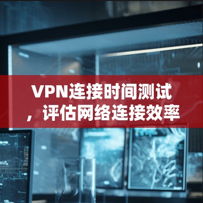 VPN连接时间测试,评估网络连接效率的实用指南 VPN连接时间测试,评估网络连接效率的实用指南