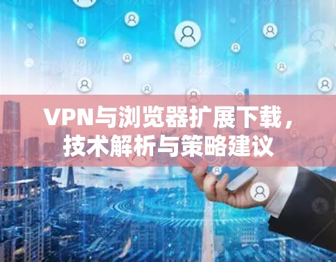 VPN与浏览器扩展下载,技术解析与策略建议 VPN与浏览器扩展下载,技术解析与策略建议