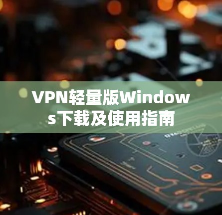VPN轻量版Windows下载及使用指南 VPN轻量版Windows下载及使用指南