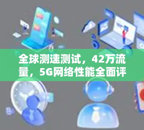 全球测速测试,42万流量,5G网络性能全面评估 全球测速测试,42万流量,5G网络性能全面评估